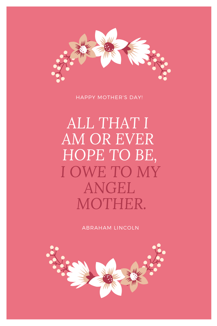 A quote for Mother's Day by Abraham Lincoln - all that i am or ever hope to be, I owe to my angel mother