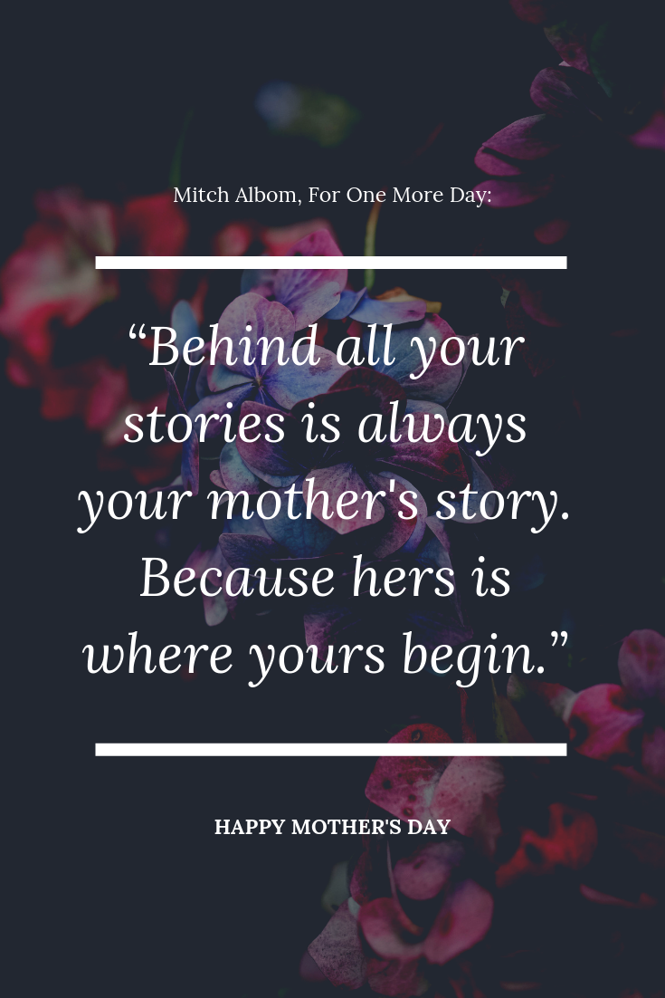A quote for Mother's Day by Mitch Albom - Behind all your stories is always your mother's story. Because hers is where yours begin